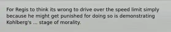 For Regis to think its wrong to drive over the speed limit simply because he might get punished for doing so is demonstrating Kohlberg's ... stage of morality.