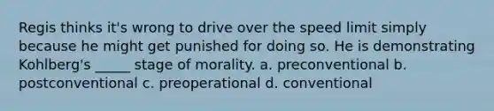 Regis thinks it's wrong to drive over the speed limit simply because he might get punished for doing so. He is demonstrating Kohlberg's _____ stage of morality. a. preconventional b. postconventional c. preoperational d. conventional