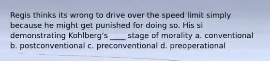 Regis thinks its wrong to drive over the speed limit simply because he might get punished for doing so. His si demonstrating Kohlberg's ____ stage of morality a. conventional b. postconventional c. preconventional d. preoperational