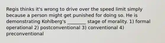 Regis thinks it's wrong to drive over the speed limit simply because a person might get punished for doing so. He is demonstrating Kohlberg's ________ stage of morality. 1) formal operational 2) postconventional 3) conventional 4) preconventional