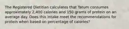 The Registered Dietitian calculates that Tatum consumes approximately 2,400 calories and 150 grams of protein on an average day. Does this intake meet the recommendations for protein when based on percentage of calories?