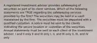 A registered investment adviser provides safekeeping of securities as part of its client services. Which of the following statements are TRUE regarding the safekeeping services provided by the firm? The securities may be held in a vault maintained by the firm. The securities must be deposited with a qualified custodian. A notice must be sent to the clients indicating the secure location or custodian of the securities. Annual statements must be sent to each client of the investment adviser. I and II only II and III only I, II, and III only II, III, and IV only