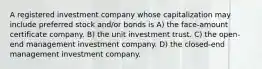 A registered investment company whose capitalization may include preferred stock and/or bonds is A) the face-amount certificate company. B) the unit investment trust. C) the open-end management investment company. D) the closed-end management investment company.