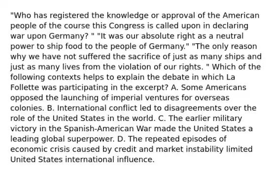 "Who has registered the knowledge or approval of the American people of the course this Congress is called upon in declaring war upon Germany? " "It was our absolute right as a neutral power to ship food to the people of Germany." "The only reason why we have not suffered the sacrifice of just as many ships and just as many lives from the violation of our rights. " Which of the following contexts helps to explain the debate in which La Follette was participating in the excerpt? A. Some Americans opposed the launching of imperial ventures for overseas colonies. B. International conflict led to disagreements over the role of the United States in the world. C. The earlier military victory in the Spanish-American War made the United States a leading global superpower. D. The repeated episodes of economic crisis caused by credit and market instability limited United States international influence.