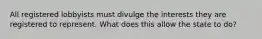 All registered lobbyists must divulge the interests they are registered to represent. What does this allow the state to do?