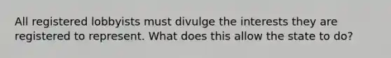 All registered lobbyists must divulge the interests they are registered to represent. What does this allow the state to do?