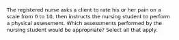 The registered nurse asks a client to rate his or her pain on a scale from 0 to 10, then instructs the nursing student to perform a physical assessment. Which assessments performed by the nursing student would be appropriate? Select all that apply.