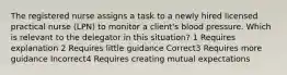 The registered nurse assigns a task to a newly hired licensed practical nurse (LPN) to monitor a client's blood pressure. Which is relevant to the delegator in this situation? 1 Requires explanation 2 Requires little guidance Correct3 Requires more guidance Incorrect4 Requires creating mutual expectations