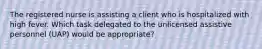 The registered nurse is assisting a client who is hospitalized with high fever. Which task delegated to the unlicensed assistive personnel (UAP) would be appropriate?