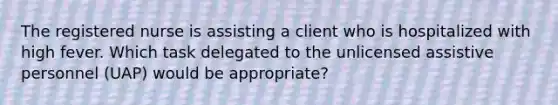 The registered nurse is assisting a client who is hospitalized with high fever. Which task delegated to the unlicensed assistive personnel (UAP) would be appropriate?