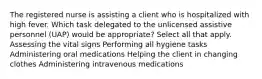 The registered nurse is assisting a client who is hospitalized with high fever. Which task delegated to the unlicensed assistive personnel (UAP) would be appropriate? Select all that apply. Assessing the vital signs Performing all hygiene tasks Administering oral medications Helping the client in changing clothes Administering intravenous medications