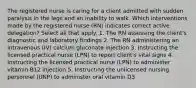 The registered nurse is caring for a client admitted with sudden paralysis in the legs and an inability to walk. Which interventions made by the registered nurse (RN) indicates correct active delegation? Select all that apply. 1. The RN assessing the client's diagnostic and laboratory findings 2. The RN administering an intravenous (IV) calcium gluconate injection 3. Instructing the licensed practical nurse (LPN) to report client's vital signs 4. Instructing the licensed practical nurse (LPN) to administer vitamin B12 injection 5. Instructing the unlicensed nursing personnel (UNP) to administer oral vitamin D3