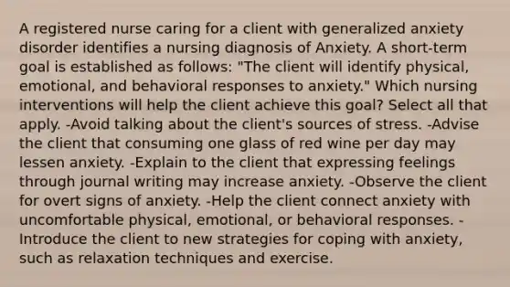 A registered nurse caring for a client with generalized anxiety disorder identifies a nursing diagnosis of Anxiety. A short-term goal is established as follows: "The client will identify physical, emotional, and behavioral responses to anxiety." Which nursing interventions will help the client achieve this goal? Select all that apply. -Avoid talking about the client's sources of stress. -Advise the client that consuming one glass of red wine per day may lessen anxiety. -Explain to the client that expressing feelings through journal writing may increase anxiety. -Observe the client for overt signs of anxiety. -Help the client connect anxiety with uncomfortable physical, emotional, or behavioral responses. -Introduce the client to new strategies for coping with anxiety, such as relaxation techniques and exercise.