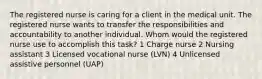 The registered nurse is caring for a client in the medical unit. The registered nurse wants to transfer the responsibilities and accountability to another individual. Whom would the registered nurse use to accomplish this task? 1 Charge nurse 2 Nursing assistant 3 Licensed vocational nurse (LVN) 4 Unlicensed assistive personnel (UAP)