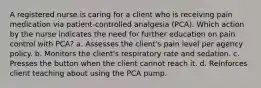 A registered nurse is caring for a client who is receiving pain medication via patient-controlled analgesia (PCA). Which action by the nurse indicates the need for further education on pain control with PCA? a. Assesses the client's pain level per agency policy. b. Monitors the client's respiratory rate and sedation. c. Presses the button when the client cannot reach it. d. Reinforces client teaching about using the PCA pump.