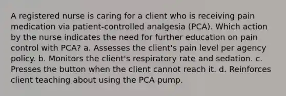 A registered nurse is caring for a client who is receiving pain medication via patient-controlled analgesia (PCA). Which action by the nurse indicates the need for further education on pain control with PCA? a. Assesses the client's pain level per agency policy. b. Monitors the client's respiratory rate and sedation. c. Presses the button when the client cannot reach it. d. Reinforces client teaching about using the PCA pump.