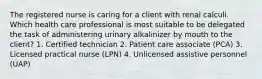 The registered nurse is caring for a client with renal calculi. Which health care professional is most suitable to be delegated the task of administering urinary alkalinizer by mouth to the client? 1. Certified technician 2. Patient care associate (PCA) 3. Licensed practical nurse (LPN) 4. Unlicensed assistive personnel (UAP)