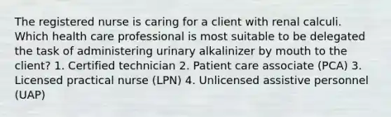 The registered nurse is caring for a client with renal calculi. Which health care professional is most suitable to be delegated the task of administering urinary alkalinizer by mouth to the client? 1. Certified technician 2. Patient care associate (PCA) 3. Licensed practical nurse (LPN) 4. Unlicensed assistive personnel (UAP)