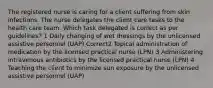 The registered nurse is caring for a client suffering from skin infections. The nurse delegates the client care tasks to the health care team. Which task delegated is correct as per guidelines? 1 Daily changing of wet dressings by the unlicensed assistive personnel (UAP) Correct2 Topical administration of medication by the licensed practical nurse (LPN) 3 Administering intravenous antibiotics by the licensed practical nurse (LPN) 4 Teaching the client to minimize sun exposure by the unlicensed assistive personnel (UAP)