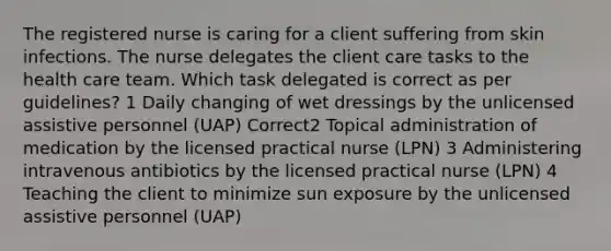 The <a href='https://www.questionai.com/knowledge/kxVhsljZrV-registered-nurse' class='anchor-knowledge'>registered nurse</a> is caring for a client suffering from skin infections. The nurse delegates the client care tasks to the health care team. Which task delegated is correct as per guidelines? 1 Daily changing of wet dressings by the unlicensed assistive personnel (UAP) Correct2 Topical administration of medication by the <a href='https://www.questionai.com/knowledge/kVzuq3sylH-licensed-practical-nurse' class='anchor-knowledge'>licensed practical nurse</a> (LPN) 3 Administering intravenous antibiotics by the licensed practical nurse (LPN) 4 Teaching the client to minimize sun exposure by the unlicensed assistive personnel (UAP)