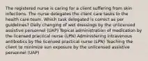 The registered nurse is caring for a client suffering from skin infections. The nurse delegates the client care tasks to the health care team. Which task delegated is correct as per guidelines? Daily changing of wet dressings by the unlicensed assistive personnel (UAP) Topical administration of medication by the licensed practical nurse (LPN) Administering intravenous antibiotics by the licensed practical nurse (LPN) Teaching the client to minimize sun exposure by the unlicensed assistive personnel (UAP)