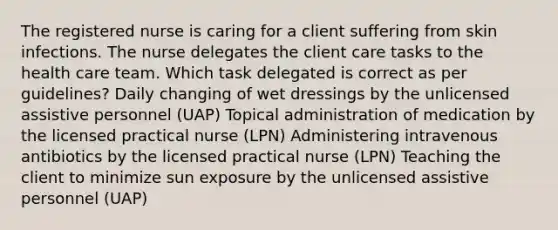 The registered nurse is caring for a client suffering from skin infections. The nurse delegates the client care tasks to the health care team. Which task delegated is correct as per guidelines? Daily changing of wet dressings by the unlicensed assistive personnel (UAP) Topical administration of medication by the licensed practical nurse (LPN) Administering intravenous antibiotics by the licensed practical nurse (LPN) Teaching the client to minimize sun exposure by the unlicensed assistive personnel (UAP)