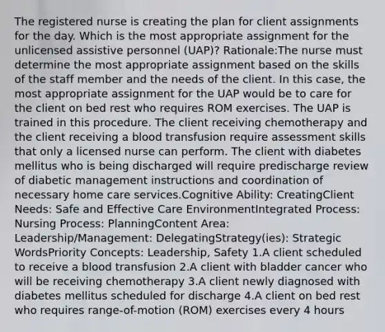 The registered nurse is creating the plan for client assignments for the day. Which is the most appropriate assignment for the unlicensed assistive personnel (UAP)? Rationale:The nurse must determine the most appropriate assignment based on the skills of the staff member and the needs of the client. In this case, the most appropriate assignment for the UAP would be to care for the client on bed rest who requires ROM exercises. The UAP is trained in this procedure. The client receiving chemotherapy and the client receiving a blood transfusion require assessment skills that only a licensed nurse can perform. The client with diabetes mellitus who is being discharged will require predischarge review of diabetic management instructions and coordination of necessary home care services.Cognitive Ability: CreatingClient Needs: Safe and Effective Care EnvironmentIntegrated Process: Nursing Process: PlanningContent Area: Leadership/Management: DelegatingStrategy(ies): Strategic WordsPriority Concepts: Leadership, Safety 1.A client scheduled to receive a blood transfusion 2.A client with bladder cancer who will be receiving chemotherapy 3.A client newly diagnosed with diabetes mellitus scheduled for discharge 4.A client on bed rest who requires range-of-motion (ROM) exercises every 4 hours