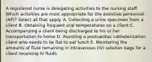 A registered nurse is delegating activities to the nursing staff. Which activities are most appropriate for the assistive personnel (AP)? Select all that apply. A. Collecting a urine specimen from a client B. Obtaining frequent oral temperatures on a client C. Accompanying a client being discharged to his or her transportation to home D. Assisting a postcardiac catheterization client who needs to lie flat to eat lunch E. Monitoring the amounts of fluid remaining in intravenous (IV) solution bags for a client receiving IV fluids