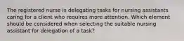 The registered nurse is delegating tasks for nursing assistants caring for a client who requires more attention. Which element should be considered when selecting the suitable nursing assistant for delegation of a task?