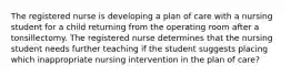 The registered nurse is developing a plan of care with a nursing student for a child returning from the operating room after a tonsillectomy. The registered nurse determines that the nursing student needs further teaching if the student suggests placing which inappropriate nursing intervention in the plan of care?