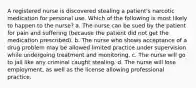 A registered nurse is discovered stealing a patient's narcotic medication for personal use. Which of the following is most likely to happen to the nurse? a. The nurse can be sued by the patient for pain and suffering (because the patient did not get the medication prescribed). b. The nurse who shows acceptance of a drug problem may be allowed limited practice under supervision while undergoing treatment and monitoring. c. The nurse will go to jail like any criminal caught stealing. d. The nurse will lose employment, as well as the license allowing professional practice.