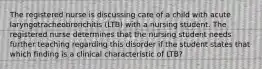 The registered nurse is discussing care of a child with acute laryngotracheobronchitis (LTB) with a nursing student. The registered nurse determines that the nursing student needs further teaching regarding this disorder if the student states that which finding is a clinical characteristic of LTB?