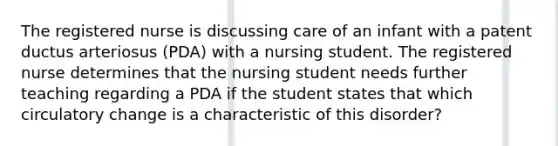 The registered nurse is discussing care of an infant with a patent ductus arteriosus (PDA) with a nursing student. The registered nurse determines that the nursing student needs further teaching regarding a PDA if the student states that which circulatory change is a characteristic of this disorder?