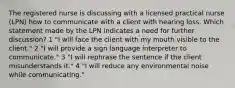 The registered nurse is discussing with a licensed practical nurse (LPN) how to communicate with a client with hearing loss. Which statement made by the LPN indicates a need for further discussion? 1 "I will face the client with my mouth visible to the client." 2 "I will provide a sign language interpreter to communicate." 3 "I will rephrase the sentence if the client misunderstands it." 4 "I will reduce any environmental noise while communicating."