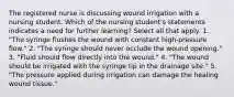 The registered nurse is discussing wound irrigation with a nursing student. Which of the nursing student's statements indicates a need for further learning? Select all that apply. 1. "The syringe flushes the wound with constant high-pressure flow." 2. "The syringe should never occlude the wound opening." 3. "Fluid should flow directly into the wound." 4. "The wound should be irrigated with the syringe tip in the drainage site." 5. "The pressure applied during irrigation can damage the healing wound tissue."