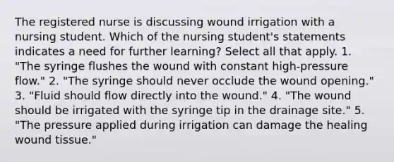 The registered nurse is discussing wound irrigation with a nursing student. Which of the nursing student's statements indicates a need for further learning? Select all that apply. 1. "The syringe flushes the wound with constant high-pressure flow." 2. "The syringe should never occlude the wound opening." 3. "Fluid should flow directly into the wound." 4. "The wound should be irrigated with the syringe tip in the drainage site." 5. "The pressure applied during irrigation can damage the healing wound tissue."