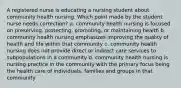 A registered nurse is educating a nursing student about community health nursing. Which point made by the student nurse needs correction? a. community health nursing is focused on preserving, protecting, promoting, or maintaining health b. community health nursing emphasizes improving the quality of health and life within that community c. community health nursing does not provide direct or indirect care services to subpopulations in a community d. community health nursing is nursing practice in the community with the primary focus being the health care of individuals, families and groups in that community