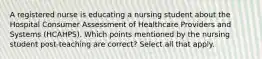 A registered nurse is educating a nursing student about the Hospital Consumer Assessment of Healthcare Providers and Systems (HCAHPS). Which points mentioned by the nursing student post-teaching are correct? Select all that apply.