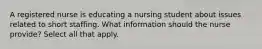 A registered nurse is educating a nursing student about issues related to short staffing. What information should the nurse provide? Select all that apply.