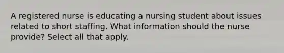 A registered nurse is educating a nursing student about issues related to short staffing. What information should the nurse provide? Select all that apply.