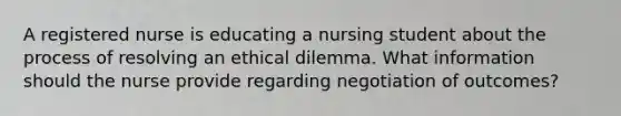 A registered nurse is educating a nursing student about the process of resolving an ethical dilemma. What information should the nurse provide regarding negotiation of outcomes?