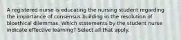 A registered nurse is educating the nursing student regarding the importance of consensus building in the resolution of bioethical dilemmas. Which statements by the student nurse indicate effective learning? Select all that apply.