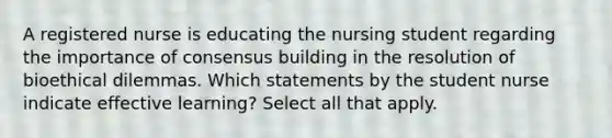 A registered nurse is educating the nursing student regarding the importance of consensus building in the resolution of bioethical dilemmas. Which statements by the student nurse indicate effective learning? Select all that apply.