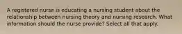 A registered nurse is educating a nursing student about the relationship between nursing theory and nursing research. What information should the nurse provide? Select all that apply.