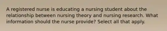 A registered nurse is educating a nursing student about the relationship between nursing theory and nursing research. What information should the nurse provide? Select all that apply.