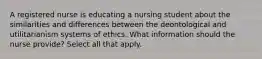 A registered nurse is educating a nursing student about the similarities and differences between the deontological and utilitarianism systems of ethics. What information should the nurse provide? Select all that apply.