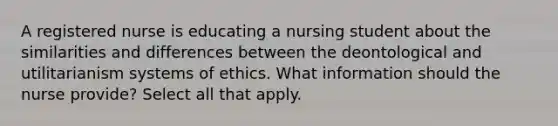 A registered nurse is educating a nursing student about the similarities and differences between the deontological and utilitarianism systems of ethics. What information should the nurse provide? Select all that apply.