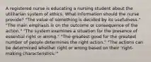 A registered nurse is educating a nursing student about the utilitarian system of ethics. What information should the nurse provide? "The value of something is decided by its usefulness." "The main emphasis is on the outcome or consequence of the action." "The system examines a situation for the presence of essential right or wrong." "The greatest good for the greatest number of people determines the right action." "The actions can be determined whether right or wrong based on their 'right-making characteristics.'"