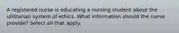 A registered nurse is educating a nursing student about the utilitarian system of ethics. What information should the nurse provide? Select all that apply.