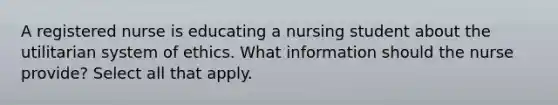 A registered nurse is educating a nursing student about the utilitarian system of ethics. What information should the nurse provide? Select all that apply.